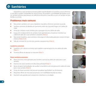 54
Oslavatóriosevasossanitáriosacessíveispodemestarlocalizadosnossanitárioscomuns,feminino
e masculino, e podem compartilhar do mesmo acesso. Há, também, a possibilidade de localizar-se em
um sanitário exclusivo para pessoa com deficiência, feminino e masculino, ou em um sanitário do tipo
familiar, ou unissex.
	 Não existem sanitários com vasos e lavatórios masculino e feminino acessíveis na escola.
	 Sanitários acessíveis, localizados em pavimento onde não é possível chegar com cadeira de
rodas.
	 Portas dos sanitários muito estreitas para a passagem de uma cadeira de rodas.
	 Espaço de circulação dentro do sanitário muito apertado para uma pessoa manobrar sua
cadeira de rodas até o vaso sanitário e o lavatório (Foto 2).
	 Não existem lavatórios, vasos sanitários e descargas em altura adequada para crianças de baixa
estatura (Fotos 3 e 4).
	 Falta de contraste de cor entre piso, parede e equipamentos (Foto 5).
Lavatórios acessíveis
	 Lavatórios com coluna ou armários que impedem a aproximação de uma cadeira de rodas
(Foto 1).
	 Torneiras difíceis de alcançar ou manusear (Foto 1).
Boxes sanitários acessíveis
	 Boxes acessíveis muito apertados para transferir a pessoa da cadeira de rodas para o vaso
sanitário.
	 Assentos dos vasos sanitários em altura desconfortável (Foto 1).
	 Barras de apoio mal localizadas não auxiliam a transferência de uma pessoa em cadeira de rodas
para o vaso sanitário (Foto 5).
	 Portas dos boxes acessíveis não possuem puxadores que facilitem seu fechamento.
	 Maçanetas difíceis de manusear por pessoas com mobilidade reduzida nas mãos.
	 Desnível muito grande e sem rampa entre o banheiro e a circulação.
Problemas mais comuns
Sanitários
2
4
1
3
5
12
Manual Acessibilidade v10.indd 54 17/08/2009 22:54:48
 