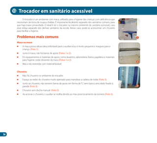 56
O trocador é um ambiente com maca, utilizado para a higiene das crianças com deficiência que
necessitam de troca de roupa e fraldas. É importante localizá-lo separado dos sanitários comuns, para
que haja maior privacidade. O ideal é ter o trocador no mesmo ambiente do sanitário acessível, caso
esse esteja separado dos demais sanitários da escola. Nesse caso, pode-se acrescentar um chuveiro
para facilitar a higiene.
Maca ou mesa
	 A maca possui altura desconfortável para o auxiliar e/ou é muito pequena e insegura para a
criança (Foto 1).
	 Junto à maca, não há barras de apoio (Fotos 1 e 2).
	 Os equipamentos e materiais de apoio, como lavatório, saboneteira, lixeira, papeleira e materiais
para higiene, estão distantes da maca (Fotos 1 e 2).
	 Maca não revestida com material lavável.
Chuveiro
	 Não há chuveiro no ambiente do trocador.
	 Espaço ao redor do chuveiro muito apertado para manobrar a cadeira de rodas (Foto 3).
	 Junto ao chuveiro, não existem barras de apoio em forma de“L”, nem banco articulado fixado à
parede (Foto 3).
	 Chuveiro sem ducha manual (Foto 3).
	 Ao acionar o chuveiro, o auxiliar se molha devido ao mau posicionamento da torneira (Foto 3).
Problemas mais comuns
Trocador em sanitário acessível
2
1
3
13
Manual Acessibilidade v10.indd 56 17/08/2009 22:54:50
 