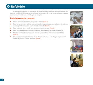 58
O refeitório escolar pode localizar-se em um espaço no pátio interno ou em uma sala específica
para esse fim. Esse local é, geralmente, composto por uma série de mesas comunitárias com cadeiras
ou bancos e um balcão para a distribuição das refeições.
	 Não há contraste de cor entre piso, parede e móveis (Foto 1).
	 Mesa comunitária com cadeiras fixas que impedem a aproximação de uma cadeira de rodas ou,
quando permitem, a cadeira fica no meio da circulação (Foto 1).
	 Mesa muito alta para o uso de uma pessoa em cadeira de rodas (Foto 2).
	 Mesa para cadeirantes encontra-se afastada das demais e longe do balcão das refeições.
	 Não é possível circular com a cadeira de rodas nos corredores entre as mesas do refeitório
(Foto 3).
	 Balcão de distribuição de alimentos muito alto para o alcance e a visualização de pessoas em
cadeira de rodas ou crianças pequenas (Foto 4).
Problemas mais comuns
Refeitório
2
4
1
3
14
Manual Acessibilidade v10.indd 58 17/08/2009 22:54:52
 