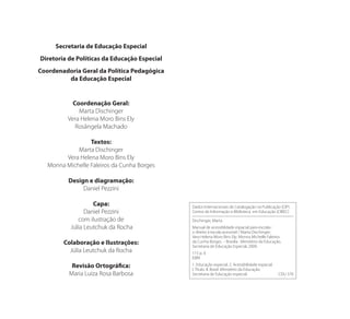 Secretaria de Educação Especial
Diretoria de Políticas da Educação Especial
Coordenadoria Geral da Política Pedagógica
da Educação Especial
Coordenação Geral:
Marta Dischinger
Vera Helena Moro Bins Ely
Rosângela Machado
Textos:
Marta Dischinger
Vera Helena Moro Bins Ely
Monna Michelle Faleiros da Cunha Borges
Design e diagramação:
Daniel Pezzini
Capa:
Daniel Pezzini
com ilustração de
Júlia Leutchuk da Rocha
Colaboração e Ilustrações:
Júlia Leutchuk da Rocha
Revisão Ortográfica:
Maria Luiza Rosa Barbosa
Dados Internacionais de Catalogação na Publicação (CIP)
Centro de Informação e Biblioteca em Educação (CIBEC)
Dischinger, Marta
Manual de acessiblidade espacial para escolas :
o direito à escola acessível / Marta Dischinger;
Vera Helena Moro Bins Ely; Monna Michelle Faleiros
da Cunha Borges. – Brasília : Ministério da Educação,
Secretaria de Educação Especial, 2009.
115 p. il.
ISBN
1. Educação especial. 2. Acessibilidade espacial.
I. Título. II. Brasil. Ministério da Educação.
Secretaria de Educação especial. CDU 376
Manual Acessibilidade v10.indd 6 17/08/2009 22:53:45
 