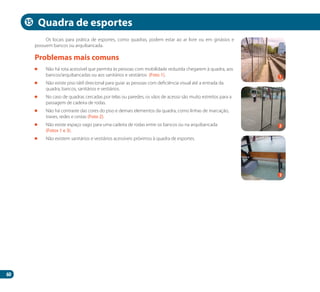 60
Os locais para prática de esportes, como quadras, podem estar ao ar livre ou em ginásios e
possuem bancos ou arquibancada.
	 Não há rota acessível que permita às pessoas com mobilidade reduzida chegarem à quadra, aos
bancos/arquibancadas ou aos sanitários e vestiários (Foto 1).
	 Não existe piso tátil direcional para guiar as pessoas com deficiência visual até a entrada da
quadra, bancos, sanitários e vestiários.
	 No caso de quadras cercadas por telas ou paredes, os vãos de acesso são muito estreitos para a
passagem de cadeira de rodas.
	 Não há contraste das cores do piso e demais elementos da quadra, como linhas de marcação,
traves, redes e cestas (Foto 2).
	 Não existe espaço vago para uma cadeira de rodas entre os bancos ou na arquibancada
(Fotos 1 e 3).
	 Não existem sanitários e vestiários acessíveis próximos à quadra de esportes.
Problemas mais comuns
Quadra de esportes
2
1
3
15
Manual Acessibilidade v10.indd 60 17/08/2009 22:54:55
 