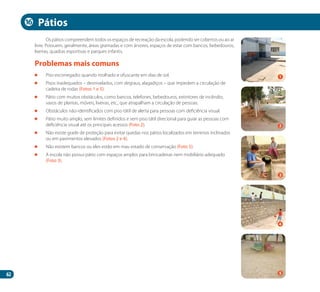 62
Os pátios compreendem todos os espaços de recreação da escola, podendo ser cobertos ou ao ar
livre. Possuem, geralmente, áreas gramadas e com árvores, espaços de estar com bancos, bebedouros,
lixeiras, quadras esportivas e parques infantis.
	 Piso escorregadio quando molhado e ofuscante em dias de sol.
	 Pisos inadequados – desnivelados, com degraus, alagadiços – que impedem a circulação de
cadeira de rodas (Fotos 1 e 5).
	 Pátio com muitos obstáculos, como bancos, telefones, bebedouros, extintores de incêndio,
vasos de plantas, móveis, lixeiras, etc., que atrapalham a circulação de pessoas.
	 Obstáculos não-identificados com piso tátil de alerta para pessoas com deficiência visual.
	 Pátio muito amplo, sem limites definidos e sem piso tátil direcional para guiar as pessoas com
deficiência visual até os principais acessos (Foto 2).
	 Não existe grade de proteção para evitar quedas nos pátios localizados em terrenos inclinados
ou em pavimentos elevados (Fotos 2 e 4).
	 Não existem bancos ou eles estão em mau estado de conservação (Foto 5).
	 A escola não possui pátio com espaços amplos para brincadeiras nem mobiliário adequado
(Foto 3).
Problemas mais comuns
Pátios
2
4
1
3
5
16
Manual Acessibilidade v10.indd 62 17/08/2009 22:55:01
 
