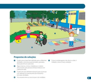 63
1
2
4
5
3
Propostas de soluções
1 	 O pátio possui áreas bem definidas para as diferentes
atividades, como locais pavimentados, gramados,
áreas para brincar e para estar.
2 	 Alguns bancos, a horta, o bebedouro e a lixeira
são acessíveis para pessoas de baixa estatura e em
cadeira de rodas.
3 	 O pátio tem piso tátil direcional para guiar as pessoas
com deficiência visual da porta da escola até as
principais atividades.
4 	 Há contraste entre as cores do piso e do mobiliário.
5 	 O piso é antiderrapante, não ofusca a visão, é
nivelado e está em boas condições.
Manual Acessibilidade v10.indd 63 17/08/2009 22:55:03
 