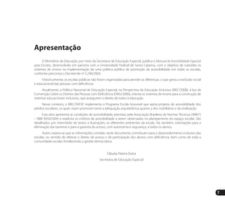7
Apresentação
O Ministério da Educação, por meio da Secretaria de Educação Especial, publica o Manual de Acessibilidade Espacial
para Escolas, desenvolvido em parceria com a Universidade Federal de Santa Catarina, com o objetivo de subsidiar os
sistemas de ensino na implementação de uma política pública de promoção da acessibilidade em todas as escolas,
conforme preconiza o Decreto-lei nº 5.296/2004.
Historicamente, as escolas públicas não foram organizadas para atender as diferenças, o que gerou a exclusão social
e educacional das pessoas com deficiência.
Atualmente, a Política Nacional de Educação Especial, na Perspectiva da Educação Inclusiva (MEC/2008), à luz da
Convenção Sobre os Direitos das Pessoas com Deficiência (ONU/2006), orienta os sistemas de ensino para a construção de
sistemas educacionais inclusivos, que assegurem o direito de todos à educação.
Nesse contexto, o MEC/SEESP implementa o Programa Escola Acessível que apoia projetos de acessibilidade dos
prédios escolares, os quais visam promover tanto a adequação arquitetônica quanto a dos mobiliários e da sinalização.
Esta obra apresenta as condições de acessibilidade, previstas pela Associação Brasileira de Normas Técnicas (ABNT)
– NBR 9050/2004, e explicita os critérios de acessibilidade a serem observados no planejamento do espaço escolar. São
detalhados, por intermédio de textos e ilustrações, os diferentes ambientes da escola. Há, também, orientações para a
eliminação das barreiras e para a garantia do acesso, com autonomia e segurança, a todos os alunos.
Assim, espera-se que as informações contidas neste documento contribuam para o desenvolvimento inclusivo das
escolas, no sentido de efetivar o direito de acesso e de participação dos alunos com deficiência, bem como de toda a
comunidade escolar, fortalecendo a gestão democrática.
Cláudia Pereira Dutra
Secretária de Educação Especial
Manual Acessibilidade v10.indd 7 17/08/2009 22:53:45
 