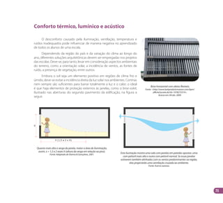 73
Conforto térmico, lumínico e acústico
O desconforto causado pela iluminação, ventilação, temperatura e
ruídos inadequados pode influenciar de maneira negativa no aprendizado
de todos os alunos de uma escola.
Dependendo da região do país e da variação do clima ao longo do
ano, diferentes soluções arquitetônicas devem ser empregadas nos projetos
das escolas. Deve-se, para tanto, levar em consideração aspectos ambientais
do terreno, como a orientação solar, a incidência de ventos, as fontes de
ruído, a presença de vegetação, entre outros.
Embora o sol seja um elemento positivo em regiões de clima frio e
úmido, deve-se evitar a incidência direta da luz solar nos ambientes. Cortinas
nem sempre são suficientes para barrar totalmente a luz e o calor; o ideal
é que haja elementos de proteção externos às janelas, como o brise-soleil,
ilustrado nas aberturas do segundo pavimento da edificação, na figura a
seguir.
Brise horizontal com aletas flexíveis.
Fonte: <http://www.batiproduitsmaison.com/bpm/
afficheSociete.do?id=1078272519>.
Acesso em: 09 abr. 2009.
Esta ilustração mostra uma sala com janelas em paredes opostas: uma
com peitoril mais alto e outra com peitoril normal. Se essas janelas
estiverem também alinhadas com os ventos predominantes na região,
elas propiciarão uma ventilação cruzada ao ambiente.
Fonte: Acervo autoras.
Quanto mais alta a verga da janela, maior a área de iluminação,
assim, x = 1,5 a 2 vezes h (altura da verga em relação ao piso).
Fonte: Adaptado de Vianna & Gonçalves, 2001.
Manual Acessibilidade v10.indd 73 17/08/2009 22:55:15
 