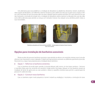 75
Uma alternativa para esse problema é a instalação de elevadores ou plataformas elevatórias. Existem, atualmente,
várias opções de elevadores, com diferentes sistemas mecânicos, para cadeiras de roda, que ocupam pouco espaço e têm
um custo mais baixo do que uma rampa, além de serem utilizados apenas quando necessário. Em casos extremos em que
não é possível a construção de rampas nem a instalação de elevadores, pode-se pensar na relocação dos usos das salas
como última alternativa para atender as crianças com restrições motoras. Essa solução nunca atenderá, porém, todas as
suas necessidades.
Plataforma elevatória do Centro de Artes da UDESC – Universidade do Estado de Santa Catarina.
Fonte: Acervo autoras.
Opções para instalação de banheiros acessíveis
Muitas escolas não possuem banheiros acessíveis e, para atender aos alunos com restrições motoras, essa é uma das
reformas mais importantes a serem realizadas. O ideal é que haja banheiros acessíveis nos diferentes pavimentos da escola.
Descrevem-se, a seguir, duas propostas para a instalação desses banheiros:
		 Opção 1 – Reformar os banheiros existentes:
Caso os banheiros da escola sejam grandes, é possível adequar, pelo menos, um dos boxes sanitários – feminino
e masculino. Basta, para isso, aumentar seu tamanho, instalar portas mais largas, adequar um dos lavatórios através da
instalação de barras de apoio junto ao vaso sanitário e relocar os aparelhos sanitários para permitir a aproximação de
pessoas em cadeira de rodas.
		 Opção 2 – Construir novos banheiros:
Caso os banheiros sejam muito pequenos e tornem inviável sua ampliação, é necessária a construção de novas
Manual Acessibilidade v10.indd 75 17/08/2009 22:55:17
 