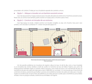77
Um dos grandes problemas nos trocadores diz respeito à altura da maca. Se ela for alta, como a maca hospitalar
ou os trocadores das creches, facilitará a tarefa do auxiliar no momento da troca da fralda e higiene, pois, assim, ele
evitará posturas inclinadas. Exigirá, no entanto, esforço excessivo, como torção do tronco com manutenção de peso, na
transferência do aluno da cadeira de rodas para a maca. A NRB 9050, em sua seção 7.2.3, recomenda que a maca tenha 46
centímetros de altura, justamente para facilitar o processo de transferência do aluno da cadeira de rodas para o trocador.
Sugere-se a existência de um banco baixo, de preferência com rodas, para que o auxiliar, após a transferência, possa realizar,
sentado e não em posição inclinada, a tarefa de troca de fraldas e de higiene.
privacidade e de conforto. O ideal, por isso, é localizá-lo separado dos sanitários comuns.
		 Opção 1 – Adequar o trocador em um banheiro acessível unissex:
Caso não seja possível um espaço exclusivo para o trocador, ele pode estar dentro de um banheiro acessível unissex.
Nesse caso, ao construir esse banheiro, pode-se prever um espaço para o chuveiro e para a maca.
		 Opção 2 – Construir um trocador de uso exclusivo:
Caso haja espaço na escola, o ideal é construir um trocador completo, ou seja, com chuveiro, maca, pia e vaso
sanitário, como ilustrado no ambiente nº. 13 deste manual (vide página 57).
Planta baixa ilustrando exemplo de trocador conforme descrição da opção 2
Fonte: acervo autoras
Manual Acessibilidade v10.indd 77 17/08/2009 22:55:19
 