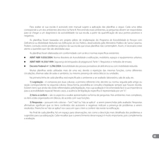 83
Para avaliar se sua escola é acessível, este manual sugere a aplicação das planilhas a seguir. Cada uma delas
corresponde a um dos ambientes descritos na Parte II. Percorrendo esses ambientes, as perguntas devem ser respondidas
para se chegar a um diagnóstico da acessibilidade na sua escola, a partir da quantificação de seus pontos positivos e
negativos.
As planilhas foram baseadas em projeto piloto de implantação do Programa de Acessibilidade às Pessoas com
Deficiência ou Mobilidade Reduzida nas Edificações de Uso Público, desenvolvido pelo Ministério Público de Santa Catarina.
Podem, contudo, existir problemas próprios da sua escola que essas planilhas não contemplem. Assim, é necessário estar
atento a questões que não são abordadas aqui.
As planilhas foram elaboradas em conformidade com as leis e normas específicas existentes:
		 ABNT NBR 9.050/2004: Norma Brasileira de Acessibilidade a edificações, mobiliário, espaços e equipamentos urbanos;
		 ABNT NBR 14.350/1999: Segurança de brinquedos de playground. Parte 1: Requisitos e métodos de ensaio;
		 Decreto Federal nº. 5.296/2004: Acessibilidade das pessoas portadoras de deficiência ou com mobilidade reduzida.
Muitas planilhas serão utilizadas mais de uma vez, devido à repetição das mesmas funções, como diferentes
circulações, diversas salas de aulas e sanitários, ou mesmo presença de vários blocos ou unidades.
Na primeira linha de cada planilha, está especificado o ambiente a ser avaliado: laboratório, sala de aula, etc.
1) Legislação – é composta por duas colunas: a primeira referente à lei, decreto ou norma, seguida pelo artigo ou
seção correspondente na segunda coluna. Dessa forma, possibilita-se consulta à legislação sempre que houver dúvida.
Existem itens que ainda não estão referendados pela legislação, mas cuja avaliação é recomendada face à sua importância
para a acessibilidade espacial. Nesses casos, a ausência de legislação específica é representada por um“x”.
2) Itens a conferir – são os aspectos a avaliar apresentados na forma de perguntas. Nos ambientes mais complexos,
os itens estão organizados em blocos, de acordo com suas funções.
3) Respostas – possuem três colunas –“sim”,“não”ou“não se aplica”- a serem preenchidas pelo avaliador. Respostas
afirmativas significam que os itens conferidos são acessíveis e negativas indicam a presença de problemas a serem
resolvidos. Preenche-se“não se aplica”nos casos em que o item a conferir não existe na edificação.
No final de cada planilha, há um espaço para observações, tais como a descrição mais detalhada dos problemas e
sugestões para sua adequação. Cabe ressaltar que o preenchimento desse espaço é muito importante, pois complementa
a avaliação.
Manual Acessibilidade v10.indd 83 17/08/2009 22:55:20
 
