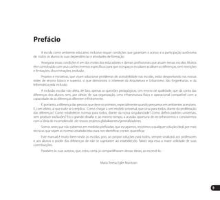 9
Prefácio
A escola como ambiente educativo inclusivo requer condições que garantam o acesso e a participação autônoma
de todos os alunos às suas dependências e atividades de formação.
Assegurar essas condições é um dos motes dos educadores e demais profissionais que atuam nessas escolas. Muitos
têm contribuído com seus conhecimentos específicos para que os espaços escolares acolham as diferenças, sem restrições
e limitações, discriminações, exclusão.
Projetos e iniciativas, que visam solucionar problemas de acessibilidade nas escolas, estão despontando nas nossas
redes de ensino básico e superior, o que demonstra o interesse da Arquitetura e Urbanismo, das Engenharias, e da
Informática pela inclusão.
A inclusão escolar não afeta, de fato, apenas as questões pedagógicas. Um ensino de qualidade, que dá conta das
diferenças dos alunos, tem, por detrás de sua organização, uma infraestrutura física e operacional compatível com a
capacidade de as diferenças diferirem infinitamente.
É, portanto, a diferença das pessoas que deve vir primeiro, especialmente quando pensamos em ambientes acessíveis.
É, com efeito, aí que tudo se complica. Como chegar a um modelo universal, que sirva para todos, diante da proliferação
das diferenças? Como estabelecer normas para todos, diante da nossa singularidade? Como definir padrões universais,
sem produzir exclusões? Eis o grande desafio e, ao mesmo tempo, a ocasião oportuna de reconhecermos e convivermos
com a ideia de incompletude de nossos projetos globalizantes/generalizadores.
Somos seres que não cabemos em medidas prefixadas, que escapamos, resistimos a qualquer solução ideal, por mais
técnicas que sejam as normas estabelecidas para nos identificar, conter, quantificar.
Este manual é muito bem-vindo às escolas, pois, ao propor soluções para todos, sempre sinalizará aos professores
e aos alunos o poder das diferenças de não se sujeitarem ao estabelecido. Talvez seja essa a maior utilidade de suas
contribuições.
Parabéns às suas autoras, que, estou certa, já compartilhavam dessas ideias, ao escrevê-lo.
Maria Teresa Egler Mantoan
Manual Acessibilidade v10.indd 9 17/08/2009 22:53:45
 