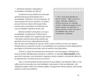 10
• seja fácil de entender e adequado às
necessidades e limitações de cada um.
A maioria de nossos edifícios foi construída
quando havia pouca preocupação com a
acessibilidade. Felizmente, isso está mudando. Os
novos projetos têm de ser acessíveis e os prédios
procuram oferecer maior conforto para todos,
inclusive para os portadores de deficiências em
suas necessidades específicas do dia a dia.
No Brasil, também começamos a ver que a
acessibilidade é fundamental. A idéia de que é
preciso maior cuidado com a segurança das crianças
e dos idosos aumenta a procura por prédios que
garantam o livre acesso, independentemente das
fases da vida e das condições de cada um. Afinal, vamos envelhecer um dia, com alguma
limitação física ou sensorial e investir em acessibilidade será a garantia de maior independência
para alguns e de benefício para todos, além de valorizar nosso patrimônio.
O ideal é a criação de caminhos livres de barreiras e sem interrupções, interligando as
áreas do prédio utilizadas pelos moradores e visitantes, as chamadas Rotas AcessíveisRotas AcessíveisRotas AcessíveisRotas AcessíveisRotas Acessíveis. Rotas
que levem as pessoas, com autonomia e segurança, desde a calçada e a entrada do edifício até
ao apartamento e às demais áreas de uso comum.
Claro, é mais fácil projetar prédios acessíveis do que adaptar os já existentes. Mas se o seu
edifício não foi construído com essas facilidades, muito pode ser feito ou melhorado. Com
adaptações simples, feitas com o devido cuidado, conseguiremos ótimas soluções, favorecendo
inclusive a estética do ambiente.
Para a Associação Brasileira de
Normas Técnicas - ABNT, acessível é o
espaço, edificação, mobiliário ou
elemento que possa ser alcançado,
visitado e utilizado por qualquer pessoa,
inclusive aquelas com deficiência. A
palavra acessível é usada tanto para a
acessibilidade física como na
comunicação e sinalização.
 