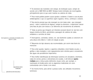 17
Os desníveis são resolvidos com rampas, de inclinação suave, sempre de
acordo com a NBR 9050 da ABNT. Rampas muito inclinadas são escorregadias,
principalmente para os que usam muletas ou cadeiras de rodas.
Pisos muito polidos podem causar quedas e acidentes. O ideal é o uso de pisos
antiderrapantes e que as superfícies sejam regulares, firmes, contínuas e estáveis.
Para alertar pessoas que não enxergam ou com baixa visão - que enxergam
pouco - sobre a existência de degraus, rampas ou desníveis, é importante colocar
uma faixa de piso com textura e cor diferentes do revestimento do ambiente.
Todas as portas que integram um itinerário acessível devem ter vão livre com
largura mínima de 80cm, permitindo a passagem de cadeiras de rodas,
andadores e carrinhos de bebê.
Interruptores, comandos, botões, etc, são facilmente usados se estiverem em
uma altura entre 80cm e 1,20m em relação ao piso.
Maçanetas do tipo alavanca são recomendadas, por serem mais fáceis de
manusear.
Para evitar quedas, tapetes e capachos embutidos e bem fixados ao piso, e
grelhas e ralos nivelados e com espaçamentos bem estreitos para o escoamento
das águas são providências importantes.
Para melhor identificação da informação numérica em elevadores, interfones,
caixas de correio, portas e antecâmaras de escadas, é útil oferecer opçõesopçõesopçõesopçõesopções
múltiplasmúltiplasmúltiplasmúltiplasmúltiplas para a leitura pelos deficientes visuais como, por exemplo, a
numeração em braille junto com os algarismos tradicionais em cores
contrastando com o fundo e em relevo.
Da mesma forma, para alertar a pessoa surda, são utilizados mecanismos
luminosos.
plataforma eletromecânica
vaga demarcada e
sinalizada
interruptores e comandos instalados entre
80cm e 1,20m
 
