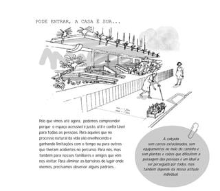 18
PODE ENTRAR, A CASA É SUA...
Pelo que vimos até agora, podemos compreender
porque o espaço acessível é justo, útil e confortável
para todas as pessoas. Para aqueles que no
processo natural da vida vão envelhecendo e
ganhando limitações com o tempo ou para outros
que tiveram acidentes no percurso. Para nós, mas
também para nossos familiares e amigos que vêm
nos visitar. Para eliminar as barreiras do lugar onde
vivemos, precisamos observar alguns padrões...
A calçada
sem carros estacionados, sem
equipamentos no meio do caminho e
sem plantas e raízes que dificultem a
passagem das pessoas é um ideal a
ser perseguido por todos, mas
também depende da nossa atitude
individual.
 