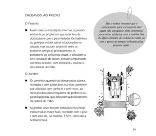 19
CHEGANDO AO PRÉDIO
O Passeio
Assim como as circulações internas, o passeio
em frente ao prédio tem que estar livre de
obstáculos e com o piso nivelado. Os fradinhos
ou grampos evitam carros estacionados na
calçada, mas causam acidentes entre os
pedestres em geral, principalmente os
portadores de deficiência visual, e dificultam a
livre circulação de idosos, pessoas empurrando
carrinhos de bebê, com andadores, muletas e
em cadeiras de rodas.
O Jardim
Os caminhos quando são demarcados, planos,
nivelados e com juntas bem estreitas, permitem
sua utilização com conforto e sem riscos, ao
contrário dos pisos irregulares, de pedriscos ou
paralelepípedos, que dificultam o deslocamento
da cadeira de rodas.
As grelhas deverão estar instaladas no sentido
transversal ao maior fluxo, niveladas com o piso
e com vãos de, no máximo, 1,5cm, como diz a
norma técnica.
Mas o melhor mesmo é que o
espaçamento para escoamento das
águas não ultrapasse meio centímetro,
para evitar acidentes com a rodinha fina
de alguns modelos de cadeira de rodas ou
com a ponta da bengala utilizada pelas
pessoas cegas.
 