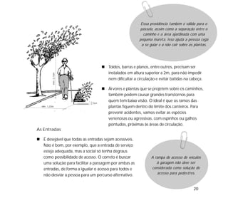 20
Toldos, barras e planos, entre outros, precisam ser
instalados em altura superior a 2m, para não impedir
nem dificultar a circulação e evitar batidas na cabeça.
Árvores e plantas que se projetem sobre os caminhos,
também podem causar grandes transtornos para
quem tem baixa visão. O ideal é que os ramos das
plantas fiquem dentro do limite dos canteiros. Para
prevenir acidentes, vamos evitar as espécies
venenosas ou agressivas, com espinhos ou galhos
pontudos, próximas às áreas de circulação.
As Entradas
É desejável que todas as entradas sejam acessíveis.
Não é bom, por exemplo, que a entrada de serviço
esteja adequada, mas a social só tenha degraus
como possibilidade de acesso. O correto é buscar
uma solução para facilitar a passagem por ambas as
entradas, de forma a igualar o acesso para todos e
não desviar a pessoa para um percurso alternativo.
Essa providência também é válida para o
passeio, assim como a separação entre o
caminho e a área ajardinada com uma
pequena mureta. Isso ajuda a pessoa cega
a se guiar e a não cair sobre as plantas.
A rampa de acesso de veículos
à garagem não deve ser
considerada como solução de
acesso para pedestres.
 