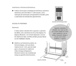 21
ACESSO À PORTARIA
Desníveis
É muito comum o desnível entre o passeio e a portaria
do edifício, com a existência de um ou mais degraus. Os
degraus dificultam, e até tornam impossível, o acesso
de cadeiras de rodas, carrinhos de bebê, pessoas idosas
ou com mobilidade reduzida.
Interfones e Porteiros Eletrônicos
A altura correta para a instalação de interfones e porteiros
eletrônicos está entre 80cm e 1,20m do piso, com a
colocação da numeração correspondente em braille, junto
a cada botão de chamada dos apartamentos.
Capacho embutido
Interfone com marcação braille
Admite-se um desnível ou soleira, na
forma de degrau, com uma altura
máxima de até 1,5cm, pois de modo
geral, uma pessoa em cadeira de
rodas consegue ultrapassá-lo.
Desníveis maiores são resolvidos por
rampa ou aparelho eletromecânico.
Capachos embutidos,
nivelados com o piso ou com
um ressalto máximo de 0,5cm
(meio centímetro), com as
bordas firmemente fixadas e
de pelo curto evitam
acidentes e tropeços.
 