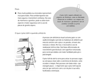 28
O que é piso tátil e quando utilizá-lo
Pisos
Pisos muito polidos ou encerados representam
risco para todos. Pisos antiderrapantes são
mais seguros e transmitem confiança. No caso
de mármores e granitos, pode-se obter bom
aspecto e maior segurança com o uso de
placas de granito áspero.
A pessoa com deficiência visual costuma guiar-se com
auxílio de bengala e percebe as mudanças de ambiente por
meio do contato com o piso e as paredes, através das
texturas e relevos. Por isso, é necessário o uso de
sinalização tátil no chão. São faixas diferenciadas do
revestimento geral do local, com superfície texturizada,
para serem percebidas com maior facilidade pelos pés e
pela bengala.
O piso tátil de alerta serve para avisar às pessoas cegas
ou com pouca visão sobre a existência de desníveis, como
escadas e rampas. Para pessoas com baixa visão – que
enxergam pouco – é importante que o piso tátil seja de
uma cor que contraste com a cor do piso à sua volta,
facilitando a orientação.
O piso tátil é aquele utilizado nos
projetos da Prefeitura, como no RioCidade.
Demarcam os orelhões e as rampas nos
locais de travessia e geralmente são de
cerâmica vermelha ou preta
com bolinhas.
 