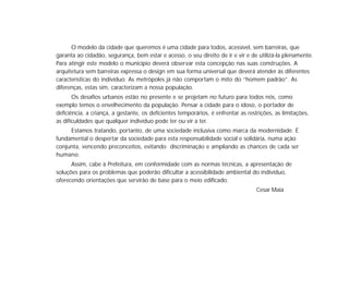 O modelo da cidade que queremos é uma cidade para todos, acessível, sem barreiras, que
garanta ao cidadão, segurança, bem estar e acesso, o seu direito de ir e vir e de utilizá-la plenamente.
Para atingir este modelo o município deverá observar esta concepção nas suas construções. A
arquitetura sem barreiras expressa o design em sua forma universal que deverá atender às diferentes
características do indivíduo. As metrópoles já não comportam o mito do “homem padrão”. As
diferenças, estas sim, caracterizam a nossa população.
Os desafios urbanos estão no presente e se projetam no futuro para todos nós, como
exemplo temos o envelhecimento da população. Pensar a cidade para o idoso, o portador de
deficiência, a criança, a gestante, os deficientes temporários, é enfrentar as restrições, as limitações,
as dificuldades que qualquer indivíduo pode ter ou vir a ter.
Estamos tratando, portanto, de uma sociedade inclusiva como marca da modernidade. É
fundamental o despertar da sociedade para esta responsabilidade social e solidária, numa ação
conjunta, vencendo preconceitos, evitando discriminação e ampliando as chances de cada ser
humano.
Assim, cabe à Prefeitura, em conformidade com as normas técnicas, a apresentação de
soluções para os problemas que poderão dificultar a acessibilidade ambiental do indivíduo,
oferecendo orientações que servirão de base para o meio edificado.
Cesar Maia
 