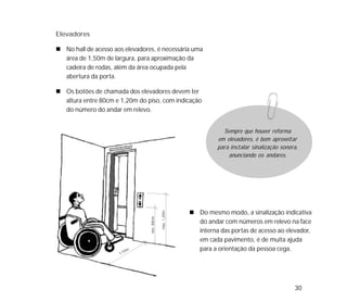 30
Elevadores
No hall de acesso aos elevadores, é necessária uma
área de 1,50m de largura, para aproximação da
cadeira de rodas, além da área ocupada pela
abertura da porta.
Os botões de chamada dos elevadores devem ter
altura entre 80cm e 1,20m do piso, com indicação
do número do andar em relevo.
Do mesmo modo, a sinalização indicativa
do andar com números em relevo na face
interna das portas de acesso ao elevador,
em cada pavimento, é de muita ajuda
para a orientação da pessoa cega.
Sempre que houver reforma
em elevadores, é bom aproveitar
para instalar sinalização sonora,
anunciando os andares.
 