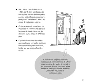 31
Nas cabines com dimensões de
1,10m por 1,40m, a instalação de
um espelho na face oposta à porta
permite a identificação dos andares
pela pessoa sentada em cadeira de
rodas, de costas para a porta.
Outra providência importante é a
instalação de corrimão nas paredes
laterais e de fundo da cabine do
elevador, a uma altura de 0,90m do
piso.
O painel interno nos elevadores
com sinalização em braille, junto aos
botões de marcação dos andares,
facilita seu uso pelos deficientes
visuais.
É aconselhável, sempre que possível,
a colocação de um revestimento de reforço
na parte inferior das portas de entrada e
dos elevadores, desde o chão até a altura
mínima de 40cm, para prevenir arranhões
provocados por pedais de
cadeiras de rodas.
 
