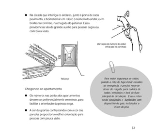 33
Na escada que interliga os andares, junto à porta de cada
pavimento, é bom marcar em relevo o número do andar, e em
braille no corrimão, na chegada do patamar. Essas
providências são de grande auxílio para pessoas cegas ou
com baixa visão.
Chegando ao apartamento
Os números nas portas dos apartamentos
devem ser preferencialmente em relevo, para
facilitar a orientação da pessoa cega.
A cor das portas contrastando com a cor das
paredes proporciona melhor orientação para
pessoas com pouca visão.
Para maior segurança de todos,
quando a rota de fuga incluir escadas
de emergência, é preciso reservar
áreas de resgate para cadeira de
rodas, ventiladas e fora do fluxo
principal de circulação. Essas rotas
serão sinalizadas e iluminadas com
dispositivo de guia, instalados a
40cm do piso.
Marcação do número do andar
em braille no corrimão
Patamar
 