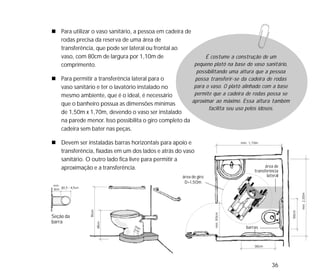 36
área de giro
D=1,50m
área de
transferência
lateral
barras
Para utilizar o vaso sanitário, a pessoa em cadeira de
rodas precisa da reserva de uma área de
transferência, que pode ser lateral ou frontal ao
vaso, com 80cm de largura por 1,10m de
comprimento.
Para permitir a transferência lateral para o
vaso sanitário e ter o lavatório instalado no
mesmo ambiente, que é o ideal, é necessário
que o banheiro possua as dimensões mínimas
de 1,50m x 1,70m, devendo o vaso ser instalado
na parede menor. Isso possibilita o giro completo da
cadeira sem bater nas peças.
Devem ser instaladas barras horizontais para apoio e
transferência, fixadas em um dos lados e atrás do vaso
sanitário. O outro lado fica livre para permitir a
aproximação e a transferência.
Seção da
barra
É costume a construção de um
pequeno platô na base do vaso sanitário,
possibilitando uma altura que a pessoa
possa transferir-se da cadeira de rodas
para o vaso. O platô alinhado com a base
permite que a cadeira de rodas possa se
aproximar ao máximo. Essa altura também
facilita seu uso pelos idosos.
 