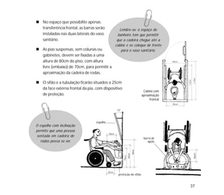 37
No espaço que possibilite apenas
transferência frontal, as barras serão
instaladas nas duas laterais do vaso
sanitário.
As pias suspensas, sem colunas ou
gabinetes, devem ser fixadas a uma
altura de 80cm do piso, com altura
livre (embaixo) de 70cm, para permitir a
aproximação da cadeira de rodas.
O sifão e a tubulação ficarão situados a 25cm
da face externa frontal da pia, com dispositivo
de proteção.
Lembre-se: o espaço do
banheiro tem que permitir
que a cadeira chegue até a
cabine e se coloque de frente
para o vaso sanitário.
O espelho com inclinação
permite que uma pessoa
sentada em cadeira de
rodas possa se ver.
Cabine com
aproximação
frontal
espelho
proteção do sifão
barra de
apoio
 