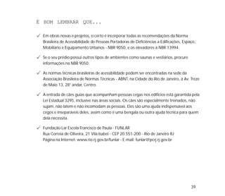 39
É BOM LEMBRAR QUE...
Em obras novas e projetos, o certo é incorporar todas as recomendações da Norma
Brasileira de Acessibilidade de Pessoas Portadoras de Deficiências a Edificações, Espaço,
Mobiliário e Equipamento Urbanos - NBR 9050, e os elevadores à NBR 13994.
Se o seu prédio possui outros tipos de ambientes como saunas e vestiários, procure
informações na NBR 9050.
As normas técnicas brasileiras de acessibilidade podem ser encontradas na sede da
Associação Brasileira de Normas Técnicas - ABNT, na Cidade do Rio de Janeiro, à Av. Treze
de Maio 13, 28° andar, Centro.
A entrada de cães guias que acompanham pessoas cegas nos edifícios está garantida pela
Lei Estadual 3295, inclusive nas áreas sociais. Os cães são especialmente treinados, não
sujam, não latem e não incomodam as pessoas. Eles são uma ajuda indispensável aos
cegos e inseparáveis deles, assim como é uma bengala ou outra ajuda técnica para quem
dela necessita.
Fundação Lar Escola Francisco de Paula - FUNLAR
Rua Correia de Oliveira, 21 Vila Isabel - CEP 20.551-200 - Rio de Janeiro RJ
Página na Internet: www.rio.rj.gov.br/funlar - E-mail: funlar@pcrj.rj.gov.br
 