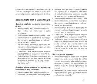 41
Para a adaptação de prédios construídos antes de
1938 ou sob regime de proteção cultural ou
ambiental, procure o órgão competente de tutela.
DOCUMENTDOCUMENTDOCUMENTDOCUMENTDOCUMENTAÇÃO PAÇÃO PAÇÃO PAÇÃO PAÇÃO PARA O LICENCIAMENTOARA O LICENCIAMENTOARA O LICENCIAMENTOARA O LICENCIAMENTOARA O LICENCIAMENTO
Quando a adaptação não incorre em acréscimoQuando a adaptação não incorre em acréscimoQuando a adaptação não incorre em acréscimoQuando a adaptação não incorre em acréscimoQuando a adaptação não incorre em acréscimo
de área:de área:de área:de área:de área:
Planta(s) baixa(s) do(s) pavimentos alterados.
Dois cortes, um transversal e outro
longitudinal.
Ata da reunião condominial autorizando a obra.
Na inexistência de condomínio, autorização
dos moradores quanto à obra a ser realizada.
Ata de eleição do síndico.
Na inexistência de síndico, declaração dos
moradores outorgando poderes para um outro
morador os representar.
Carteira do CREA do profissional autor do
projeto (PRPA) e do executor da obra (PREO).
Título do projeto: Projeto para modificação sem
acréscimo de área em parte comum de prédio
residencial multifamiliar (ou de vila), situado à
Rua (nome e nº
).
Quando a adaptação incorre em acréscimo ouQuando a adaptação incorre em acréscimo ouQuando a adaptação incorre em acréscimo ouQuando a adaptação incorre em acréscimo ouQuando a adaptação incorre em acréscimo ou
decréscimo de área construída:decréscimo de área construída:decréscimo de área construída:decréscimo de área construída:decréscimo de área construída:
Planta(s) baixa(s) do(s) pavimentos alterados.
Dois cortes, um transversal e outro longitudinal.
Planta de situação contendo as dimensões do
lote segundo RGI, a projeção da edificação e
do acréscimo/decréscimo pretendido e quadro
de áreas, em prancha separada das demais.
Ata da reunião condominial autorizando a obra.
Na inexistência de condomínio, autorização
dos moradores quanto à obra a ser realizada.
Ata de eleição do síndico.
Na inexistência de síndico, declaração dos
moradores outorgando poderes para um outro
morador para os representar.
Carteira do CREA do profissional autor do
projeto (PRPA) e do executor da obra (PREO).
Título do projeto: Projeto para modificação
com acréscimo (ou decréscimo) de área em
parte comum de prédio residencial
multifamiliar (ou de vila), situado à Rua (nome
e nº
) e área do acréscimo em m2 (ou
decréscimo).
Nos dois casos é necessário:Nos dois casos é necessário:Nos dois casos é necessário:Nos dois casos é necessário:Nos dois casos é necessário:
Requerimento padrão preenchido, no qual o
requerente será: condomínio do edifício
(nome), representado pelo síndico/moradores
do edifício (nomes) ou representado por
(nome); ou da Vila (nome), representado por
(nome).
Apresentação de dois conjuntos completos de
cópias com escala gráfica que melhor visualize
a intervenção requerida.
 