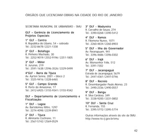 42
ÓRGÃOS QUE LICENCIAM OBRAS NA CIDADE DO RIO DE JANEIRO
SECRETARIA MUNICIPAL DE URBANISMO - SMU
GLF – Gerência de Licenciamento deGLF – Gerência de Licenciamento deGLF – Gerência de Licenciamento deGLF – Gerência de Licenciamento deGLF – Gerência de Licenciamento de
Projetos Especiais:Projetos Especiais:Projetos Especiais:Projetos Especiais:Projetos Especiais:
1° GLF - Centro1° GLF - Centro1° GLF - Centro1° GLF - Centro1° GLF - Centro
R. República do Líbano, 54 – sobrado
Tel.: 2232-8678 / 2221-1338
2° GLF - Botafogo2° GLF - Botafogo2° GLF - Botafogo2° GLF - Botafogo2° GLF - Botafogo
R. Pinheiro Machado, 30
Tel.: 2252-9019 / 2552-9196 / 2251-1805
3° GLF - Méier3° GLF - Méier3° GLF - Méier3° GLF - Méier3° GLF - Méier
R. Jurunas, 219
Tel.: 2591-1638 / 2596-3526 / 2229-0499
4°GLF - Barra da Tijuca4°GLF - Barra da Tijuca4°GLF - Barra da Tijuca4°GLF - Barra da Tijuca4°GLF - Barra da Tijuca
Av. Ayrton Senna, 2001 – bloco 2
Tel.: 3325-9416 / 3328-6465
5° GLF - Campo Grande5° GLF - Campo Grande5° GLF - Campo Grande5° GLF - Campo Grande5° GLF - Campo Grande
R. Porto do Amazonas, 17
Tel.: 2412-6925 / 3155-9341 / 3155-9342
DLF – DeparDLF – DeparDLF – DeparDLF – DeparDLF – Departamento de Licenciamento etamento de Licenciamento etamento de Licenciamento etamento de Licenciamento etamento de Licenciamento e
Fiscalização:Fiscalização:Fiscalização:Fiscalização:Fiscalização:
1° DLF - L1° DLF - L1° DLF - L1° DLF - L1° DLF - Lagoaagoaagoaagoaagoa
Av. Bartolomeu Mitre, 1297
Tel.: 2274-4098 / 2239-8941
2° DLF - Tijuca2° DLF - Tijuca2° DLF - Tijuca2° DLF - Tijuca2° DLF - Tijuca
R. Almirante Cochrane, 11
Tel.: 2567-5742 / 2569-0529
3° DLF - Madureira3° DLF - Madureira3° DLF - Madureira3° DLF - Madureira3° DLF - Madureira
R. Carvalho de Souza, 274
Tel.: 3390-0268 / 3390-5412
4° DLF - Ramos4° DLF - Ramos4° DLF - Ramos4° DLF - Ramos4° DLF - Ramos
R. Filomena Nunes, 1071
Tel.: 2260-4834 / 2260-8903
5° DLF - Ilha do Governador5° DLF - Ilha do Governador5° DLF - Ilha do Governador5° DLF - Ilha do Governador5° DLF - Ilha do Governador
Av. Paranapuam, 941
Tel.: 3396-4686 / 3396-0302
6° DLF - Irajá6° DLF - Irajá6° DLF - Irajá6° DLF - Irajá6° DLF - Irajá
Av. Monsenhor Félix, 512
Tel.: 3391-7302
7° DLF - Jacarepaguá7° DLF - Jacarepaguá7° DLF - Jacarepaguá7° DLF - Jacarepaguá7° DLF - Jacarepaguá
Estrada de Jacarepaguá, 5679
Tel.: 2447-4361 / 2447-0746
8° DLF - Recreio8° DLF - Recreio8° DLF - Recreio8° DLF - Recreio8° DLF - Recreio
R. Desembargador Paulo Alonso, 23
Tel.: 2490-2336 / 2490-0557
9° DLF - Bangu9° DLF - Bangu9° DLF - Bangu9° DLF - Bangu9° DLF - Bangu
R. Silva Cardoso, 349
Tel.: 3338-9200 / 3331-0802
10° DLF - Santa Cruz10° DLF - Santa Cruz10° DLF - Santa Cruz10° DLF - Santa Cruz10° DLF - Santa Cruz
R. Fernanda, 155
Tel.: 3395-5772 / 3395-5774
Outras informações através do site da SMU:
http://www.rio.rj.gov.br/smu
 
