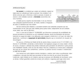 APRESENTAÇÃO
Ser acessívelSer acessívelSer acessívelSer acessívelSer acessível é a condição que cumpre um ambiente, espaço ou
objeto para ser utilizado por todas as pessoas. Esta condição é um
direito universal, pois a referência a todas as pessoas, no plural, se
associa a uma realidade essencial: a diversidadediversidadediversidadediversidadediversidade característica dos
seres humanos.
A cidade precisa respeitar esta diversidade. É do seu interesse
estar adequada arquitetonicamente, de modo a facilitar a integração
de todos os indivíduos que nela residem.
Na luta contínua pela cidadania, a sociedade brasileira está realizando conquistas que são
transformadas em leis, para que todo cidadão possa usufruir delas, independente da sua condição
social, idade, raça, sexo ou tipo físico.
Esse é o caso da Lei Federal nº 10.098/2000, que determina a promoção da acessibilidade das
pessoas portadoras de deficiência ou com mobilidade reduzida, através da eliminação das barreiras
existentes no espaço da cidade e nas edificações, para assegurar o direito de ir e vir, que é de todos nós
igualmente, e promover a equiparação de oporequiparação de oporequiparação de oporequiparação de oporequiparação de oportunidadestunidadestunidadestunidadestunidades daqueles que se encontram em situação de
desvantagem.
Por sua vez, a Prefeitura da Cidade do Rio de Janeiro tratou o assunto na Lei nº 3.311/2001 e no
Decreto nº 22705/2003, atendendo a norma federal. Esta legislação assegura em nossa cidade o direito
de acesso, circulação e utilização dos prédios residenciais pelos portadores de deficiência e pelas pessoas
com mobilidade reduzida, como no caso dos idosos. Para isso, estabeleceu os critérios para a adaptação
das áreas de uso comum dos condomínios, conforme os padrões técnicos testados e estabelecidos
na NBR 9050 da ABNT.
Este manual tem como objetivo orientar moradores e síndicos, bem como os profissionais, sobre
a adaptação e execução das obras que precisarão ser feitas nas áreas de uso comum dos prédios
residenciais, sejam isolados ou em conjunto, para que as pessoas com dificuldade de locomoção, como
as demais, tenham garantido o direito de circular com conforto e segurança pelo lugar onde vivem.
Leda de Azevedo
Diretora-Presidente da FUNLAR
 