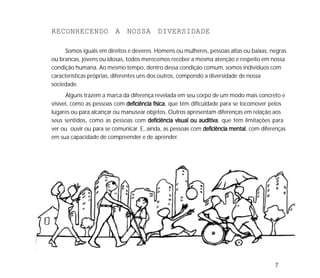 7
RECONHECENDO A NOSSA DIVERSIDADE
Somos iguais em direitos e deveres. Homens ou mulheres, pessoas altas ou baixas, negras
ou brancas, jovens ou idosas, todos merecemos receber a mesma atenção e respeito em nossa
condição humana. Ao mesmo tempo, dentro dessa condição comum, somos indivíduos com
características próprias, diferentes uns dos outros, compondo a diversidade de nossa
sociedade.
Alguns trazem a marca da diferença revelada em seu corpo de um modo mais concreto e
visível, como as pessoas com deficiência físicadeficiência físicadeficiência físicadeficiência físicadeficiência física, que têm dificuldade para se locomover pelos
lugares ou para alcançar ou manusear objetos. Outros apresentam diferenças em relação aos
seus sentidos, como as pessoas com deficiência visual ou auditivadeficiência visual ou auditivadeficiência visual ou auditivadeficiência visual ou auditivadeficiência visual ou auditiva, que têm limitações para
ver ou ouvir ou para se comunicar. E, ainda, as pessoas com deficiência mentaldeficiência mentaldeficiência mentaldeficiência mentaldeficiência mental, com diferenças
em sua capacidade de compreender e de aprender.
 