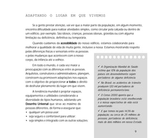 9
A Organização Mundial de Saúde
estima que 10% da população dos
países em desenvolvimento sejam
portadores de alguma deficiência.
No Brasil, os acidentes de trânsito
produzem 120 mil portadores de
deficiência permanente/ano.
O Censo 2000 aponta que a
população brasileira está envelhecendo
e a nossa expectativa de vida está
aumentando.
E que temos no país 14,5% da
população, ou cerca de 25 milhões de
pessoas, portadoras de deficiência,
mais de dois milhões em nosso Estado.
ADAPTANDO O LUGAR EM QUE VIVEMOS
Se a gente prestar atenção, vai ver que a maior parte da população, em algum momento,
encontra dificuldade para realizar atividades simples, como circular pela calçada ou dentro de
um edifício, por exemplo. São idosos, crianças, pessoas obesas, grávidas ou com alguma
limitação ou deficiência, definitiva ou temporária.
Quando cuidamos da acessibilidadeacessibilidadeacessibilidadeacessibilidadeacessibilidade do nosso edifício, estamos colaborando para
melhorar a qualidade de vida de muita gente, inclusive a nossa. Estamos mostrando respeito
pelas diferenças físicas e sensoriais entre as pessoas
e pelas mudanças que acontecem com o nosso
corpo, da infância até a velhice.
Em todo o mundo, é cada vez maior a
preocupação com as diferenças entre as pessoas.
Arquitetos, construtores e administradores, planejam,
constroem ou promovem adaptações nos espaços
com o objetivo de proporcionar a todosa todosa todosa todosa todos o direito
de desfrutar plenamente do lugar em que vivem.
A tendência mundial é projetar espaços,
equipamentos e utilidades considerando a
diversidade de tipos humanos, adotando um
Desenho UniversalDesenho UniversalDesenho UniversalDesenho UniversalDesenho Universal que sirva ao máximo de
pessoas diferentes, de forma a assegurar que:
• qualquer um possa usar;
• seja seguro e confortável para utilizar;
• seja simples e integrado com as outras soluções;
9
 