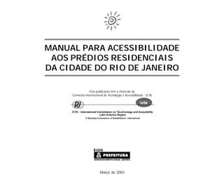 MANUAL PARA ACESSIBILIDADE
AOS PRÉDIOS RESIDENCIAIS
DA CIDADE DO RIO DE JANEIRO
Março de 2003
Esta publicação tem a chancela da
Comissão Internacional de Tecnologia e Acessibilidade - ICTA
 