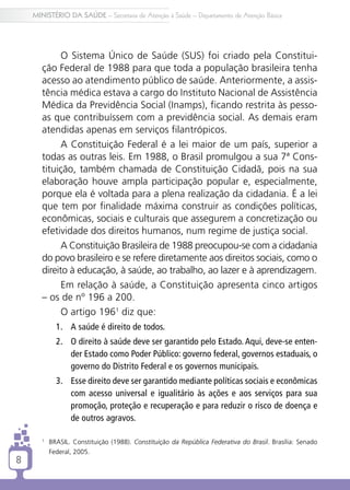 MINISTÉRIO DA SAÚDE – Secretaria de Atenção à Saúde – Departamento de Atenção Básica




             O Sistema Único de Saúde (SUS) foi criado pela Constitui-
       ção Federal de 1988 para que toda a população brasileira tenha
       acesso ao atendimento público de saúde. Anteriormente, a assis-
       tência médica estava a cargo do Instituto Nacional de Assistência
       Médica da Previdência Social (Inamps), ficando restrita às pesso-
       as que contribuíssem com a previdência social. As demais eram
       atendidas apenas em serviços filantrópicos.
             A Constituição Federal é a lei maior de um país, superior a
       todas as outras leis. Em 1988, o Brasil promulgou a sua 7ª Cons-
       tituição, também chamada de Constituição Cidadã, pois na sua
       elaboração houve ampla participação popular e, especialmente,
       porque ela é voltada para a plena realização da cidadania. É a lei
       que tem por finalidade máxima construir as condições políticas,
       econômicas, sociais e culturais que assegurem a concretização ou
       efetividade dos direitos humanos, num regime de justiça social.
             A Constituição Brasileira de 1988 preocupou-se com a cidadania
       do povo brasileiro e se refere diretamente aos direitos sociais, como o
       direito à educação, à saúde, ao trabalho, ao lazer e à aprendizagem.
             Em relação à saúde, a Constituição apresenta cinco artigos
       – os de nº 196 a 200.
             O artigo 1961 diz que:
               1.	 A saúde é direito de todos.
               2.	 O direito à saúde deve ser garantido pelo Estado. Aqui, deve-se enten-
                   der Estado como Poder Público: governo federal, governos estaduais, o
                   governo do Distrito Federal e os governos municipais.
               3.	 Esse direito deve ser garantido mediante políticas sociais e econômicas
                   com acesso universal e igualitário às ações e aos serviços para sua
                   promoção, proteção e recuperação e para reduzir o risco de doença e
                   de outros agravos.

       1
           	 BRASIL. Constituição (1988). Constituição da República Federativa do Brasil. Brasília: Senado
             Federal, 2005.
8
 