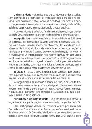 O TRABALHO do AGENTE COMUNITÁRIO de SAÚDE




     Universalidade – significa que o SUS deve atender a todos,
sem distinções ou restrições, oferecendo toda a atenção neces-
sária, sem qualquer custo. Todos os cidadãos têm direito a con-
sultas, exames, internações e tratamentos nos serviços de saúde,
públicos ou privados, contratados pelo gestor público.
     A universalidade é princípio fundamental das mudanças previs-
tas pelo SUS, pois garante a todos os brasileiros o direito à saúde.
     Integralidade – pelo princípio da integralidade, o SUS deve
se organizar de forma que garanta a oferta necessária aos indi-
víduos e à coletividade, independentemente das condições eco-
nômicas, da idade, do local de moradia e outros, com ações e
serviços de promoção à saúde, prevenção de doenças, tratamento
e reabilitação. A integralidade não ocorre apenas em um único
local, mas no sistema como um todo e só será alcançada como
resultado do trabalho integrado e solidário dos gestores e traba-
lhadores da saúde, com seus múltiplos saberes e práticas, assim
como da articulação entre os diversos serviços de saúde.
     Equidade – o SUS deve disponibilizar serviços que promo-
vam a justiça social, que canalizem maior atenção aos que mais
necessitam, diferenciando as necessidades de cada um.
     Na organização da atenção à saúde no SUS, a equidade tra-
duz-se no tratamento desigual aos desiguais, devendo o sistema
investir mais onde e para quem as necessidades forem maiores.
A equidade é, portanto, um princípio de justiça social, cujo obje-
tivo é diminuir desigualdades.
     Participação da comunidade – é o princípio que prevê a
organização e a participação da comunidade na gestão do SUS.
     Essa participação ocorre de maneira oficial por meio dos
Conselhos e Conferências de Saúde, na esfera nacional, esta-
dual e municipal. O Conselho de Saúde é um colegiado perma-
nente e deve estar representado de forma paritária, ou seja, com

                                                                         11
 