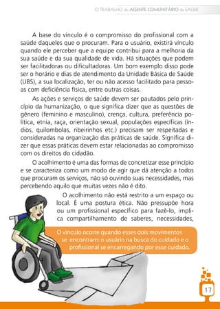 O TRABALHO do AGENTE COMUNITÁRIO de SAÚDE




      A base do vínculo é o compromisso do profissional com a
saúde daqueles que o procuram. Para o usuário, existirá vínculo
quando ele perceber que a equipe contribui para a melhoria da
sua saúde e da sua qualidade de vida. Há situações que podem
ser facilitadoras ou dificultadoras. Um bom exemplo disso pode
ser o horário e dias de atendimento da Unidade Básica de Saúde
(UBS), a sua localização, ter ou não acesso facilitado para pesso-
as com deficiência física, entre outras coisas.
      As ações e serviços de saúde devem ser pautados pelo prin-
cípio da humanização, o que significa dizer que as questões de
gênero (feminino e masculino), crença, cultura, preferência po-
lítica, etnia, raça, orientação sexual, populações específicas (ín-
dios, quilombolas, ribeirinhos etc.) precisam ser respeitadas e
consideradas na organização das práticas de saúde. Significa di-
zer que essas práticas devem estar relacionadas ao compromisso
com os direitos do cidadão.
      O acolhimento é uma das formas de concretizar esse princípio
e se caracteriza como um modo de agir que dá atenção a todos
que procuram os serviços, não só ouvindo suas necessidades, mas
percebendo aquilo que muitas vezes não é dito.
                  O acolhimento não está restrito a um espaço ou
                local. É uma postura ética. Não pressupõe hora
                ou um profissional específico para fazê-lo, impli-
                ca compartilhamento de saberes, necessidades,

              O vínculo ocorre quando esses dois movimentos
               se encontram: o usuário na busca do cuidado e o
                   profissional se encarregando por esse cuidado.




                                                                        17
 