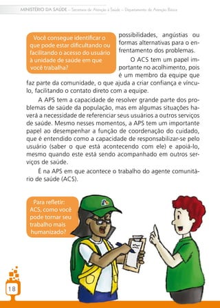 MINISTÉRIO DA SAÚDE – Secretaria de Atenção à Saúde – Departamento de Atenção Básica




           Você consegue identificar o     possibilidades, angústias ou
         que pode estar dificultando ou    formas alternativas para o en-
         facilitando o acesso do usuário   frentamento dos problemas.
         à unidade de saúde em que              O ACS tem um papel im-
         você trabalha?                    portante no acolhimento, pois
                                           é um membro da equipe que
        faz parte da comunidade, o que ajuda a criar confiança e víncu-
        lo, facilitando o contato direto com a equipe.
             A APS tem a capacidade de resolver grande parte dos pro-
        blemas de saúde da população, mas em algumas situações ha-
        verá a necessidade de referenciar seus usuários a outros serviços
        de saúde. Mesmo nesses momentos, a APS tem um importante
        papel ao desempenhar a função de coordenação do cuidado,
        que é entendido como a capacidade de responsabilizar-se pelo
        usuário (saber o que está acontecendo com ele) e apoiá-lo,
        mesmo quando este está sendo acompanhado em outros ser-
        viços de saúde.
             É na APS em que acontece o trabalho do agente comunitá-
        rio de saúde (ACS).


           Para refletir:
         ACS, como você
         pode tornar seu
         trabalho mais
         humanizado?




18
 