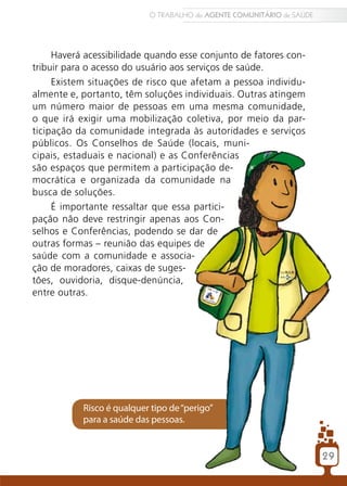 O TRABALHO do AGENTE COMUNITÁRIO de SAÚDE




     Haverá acessibilidade quando esse conjunto de fatores con-
tribuir para o acesso do usuário aos serviços de saúde.
     Existem situações de risco que afetam a pessoa individu-
almente e, portanto, têm soluções individuais. Outras atingem
um número maior de pessoas em uma mesma comunidade,
o que irá exigir uma mobilização coletiva, por meio da par-
ticipação da comunidade integrada às autoridades e serviços
públicos. Os Conselhos de Saúde (locais, muni-
cipais, estaduais e nacional) e as Conferências
são espaços que permitem a participação de-
mocrática e organizada da comunidade na
busca de soluções.
     É importante ressaltar que essa partici-
pação não deve restringir apenas aos Con-
selhos e Conferências, podendo se dar de
outras formas – reunião das equipes de
saúde com a comunidade e associa-
ção de moradores, caixas de suges-
tões, ouvidoria, disque-denúncia,
entre outras.




           Risco é qualquer tipo de “perigo”
           para a saúde das pessoas.


                                                                       29
 