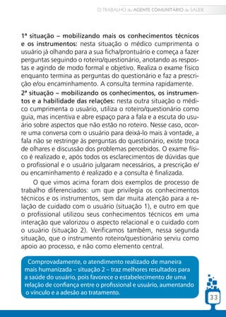 O TRABALHO do AGENTE COMUNITÁRIO de SAÚDE




1ª situação – mobilizando mais os conhecimentos técnicos
e os instrumentos: nesta situação o médico cumprimenta o
usuário já olhando para a sua ficha/prontuário e começa a fazer
perguntas seguindo o roteiro/questionário, anotando as respos-
tas e agindo de modo formal e objetivo. Realiza o exame físico
enquanto termina as perguntas do questionário e faz a prescri-
ção e/ou encaminhamento. A consulta termina rapidamente.
2ª situação – mobilizando os conhecimentos, os instrumen-
tos e a habilidade das relações: nesta outra situação o médi-
co cumprimenta o usuário, utiliza o roteiro/questionário como
guia, mas incentiva e abre espaço para a fala e a escuta do usu-
ário sobre aspectos que não estão no roteiro. Nesse caso, ocor-
re uma conversa com o usuário para deixá-lo mais à vontade, a
fala não se restringe às perguntas do questionário, existe troca
de olhares e discussão dos problemas percebidos. O exame físi-
co é realizado e, após todos os esclarecimentos de dúvidas que
o profissional e o usuário julgaram necessários, a prescrição e/
ou encaminhamento é realizado e a consulta é finalizada.
     O que vimos acima foram dois exemplos de processo de
trabalho diferenciados: um que privilegia os conhecimentos
técnicos e os instrumentos, sem dar muita atenção para a re-
lação de cuidado com o usuário (situação 1), e outro em que
o profissional utilizou seus conhecimentos técnicos em uma
interação que valorizou o aspecto relacional e o cuidado com
o usuário (situação 2). Verificamos também, nessa segunda
situação, que o instrumento roteiro/questionário serviu como
apoio ao processo, e não como elemento central.

   Comprovadamente, o atendimento realizado de maneira
 mais humanizada – situação 2 – traz melhores resultados para
 a saúde do usuário, pois favorece o estabelecimento de uma
 relação de confiança entre o profissional e usuário, aumentando
  o vínculo e a adesão ao tratamento.
                                                                        33
 