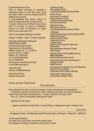 © 2009 Ministério da Saúde.                             Coordenação Geral:
Todos os direitos reservados. É permitida a             Aline Azevedo da Silva
reprodução parcial ou total desta obra, desde           Lauda Baptista Barbosa Bezerra de Melo
que citada a fonte e que não seja para venda ou         Revisão Técnica:
qualquer fim comercial.                                 Ana Lúcia da Costa Maciel
A responsabilidade pelos direitos autorais de           Joseane Prestes de Souza
                                                        Lainerlani Simoura de Almeida
textos e imagens desta obra é da área técnica.          Thaís Severino da Silva
A coleção institucional do Ministério da Saúde
                                                        Elaboração Técnica:
pode ser acessada, na íntegra, na Biblioteca            Aline Azevedo da Silva
Virtual em Saúde do Ministério da Saúde:                Lauda Baptista Barbosa Bezerra de Melo
http://www.saude.gov.br/bvs
                                                        Colaboração:
Série F. Comunicação e Educação em Saúde                Coordenação de Gestão da Atenção Básica/DAB
                                                        Antônio Garcia Reis Jr.
Tiragem: 1ª edição – 2009 – 235.000 exemplares          Carmem Lucia de Simoni
Elaboração, distribuição e informações:                 Charleni Inês Scherer
Ministério da Saúde                                     Cristiano Busato
                                                        Izabeth Cristina Campos da Silva Farias
Secretaria de Atenção à Saúde                           Paulo Morais
Departamento e Atenção Básica                           Raimunda Nonata Mesquita Formiga
Edifício Premium SAF - Sul - Quadra 2                   Stefanie Kulpa
Lote 5/6 - Bloco II - Subsolo                           Departamento de Saúde Indígena/Funasa
Brasília - DF - 70070-600                               Edgard Magalhães
Tel.: (61)3306-8044/8090                                Raimunda Nonata Carlos Ferreira
Fax: (61)3306-8028                                      Departamento de Ações Programáticas e
Home page: www.saude.gov.br/dab                         Estratégicas/DAPE
E-mail: dab@saude.gov.br                                Erika Pisaneschi
Supervisão Geral:                                       Coordenação da Saúde da Pessoa com Deficiência
                                                        Maria Alice Correia Pedotti
Claunara Schilling Mendonça                             Sandra Maria Vieira Tristão de Almeida
Coordenação Técnica:                                    Projeto gráfico e Diagramação:
Nulvio Lermen Junior                                    Eward Siqueira Bonasser Junior


Impresso no Brasil / Printed in Brazil
                                          Ficha Catalográfica
Brasil. Ministério da Saúde. Secretaria de Atenção à Saúde. Departamento de Atenção Básica.
	O trabalho do agente comunitário de saúde / Ministério da Saúde, Secretaria de Atenção à 	
Saúde, Departamento de Atenção Básica. – Brasília : Ministério da Saúde, 2009.
	 84 p. : il. – (Série F. Comunicação e Educação em Saúde)

	ISBN 978-85-334-1628-4

	 1. Agente comunitário de saúde (ACS). 2. Atenção básica. 3. Educação em saúde. I. Título. II. Série.

                                                                                            CDU 616-051
 Catalogação na fonte – Coordenação-Geral de Documentação e Informação – Editora MS – 2009/0315

Títulos para indexação:
Em inglês: The work of the community health agent
Em espanhol: El trabajo del agente comunitario de salud
 