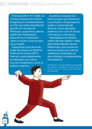 MINISTÉRIO DA SAÚDE – Secretaria de Atenção à Saúde – Departamento de Atenção Básica




        A Portaria GM nº 971/2006 cria                  As práticas corporais são
      a Política Nacional de Práticas                 práticas/ações que favorecem
      Integrativas e Complementares                   a promoção e recuperação da
      no SUS, que inclui atendimento                  saúde e a prevenção de
      gratuito em serviços de                         doenças. Como exemplos,
      fitoterapia, acupuntura, plantas                podemos citar o Tai-chi chuan,
      medicinais, homeopatia.                         o Chi gong e o Lian gong.
      Dessa forma, é importante                         Homeopatia é um sistema
      saber se existem esses serviços                 médico de base vitalista* criado
      na sua região.                                  pelo médico alemão Samuel
        Acupuntura é uma forma de                     Hahnemann, que consiste em
      cuidar das pessoas na Medicina                  tratar as doenças por meio de
      Tradicional Chinesa (MTC).                      substâncias ministradas em
      Pode ser usada isoladamente                     doses diluídas, os medicamentos
      ou integrada com outros                         homeopáticos.
      recursos terapêuticos, como as
                                                      *O vitalismo é a posição filosófica caracterizada
      práticas corporais.                             por postular a existência de uma força ou
                                                      impulso vital sem a qual a vida não poderia
                                                      ser explicada.




40
 