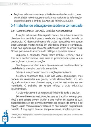 MINISTÉRIO DA SAÚDE – Secretaria de Atenção à Saúde – Departamento de Atenção Básica




        •	 Registrar adequadamente as atividades realizadas, assim como
           outros dados relevantes, para os sistemas nacionais de informação
           disponíveis para o âmbito da Atenção Primária à Saúde.
        5.4 Trabalhando educação em saúde na comunidade
        5.4.1 Como trabalhar educação em saúde na comunidade
             As ações educativas fazem parte do seu dia a dia e têm como
        objetivo final contribuir para a melhoria da qualidade de vida da
        população. O desenvolvimento de ações educativas em saúde
        pode abranger muitos temas em atividades amplas e complexas,
        o que não significa que são ações difíceis de serem desenvolvidas.
        Ocorre por meio do exercício do diálogo e do saber escutar.
             Segundo o educador Paulo Freire (1996)1, ensinar não é
        transferir conhecimento, mas criar as possibilidades para a sua
        produção ou a sua construção.
             O enfoque educativo é um dos elementos fundamentais na
        qualidade da atenção prestada em saúde.
             Educar é um processo de construção permanente.
             As ações educativas têm início nas visitas domiciliares, mas
        podem ser realizadas em grupo, sendo desenvolvidas nos ser-
        viços de saúde e nos diversos espaços sociais existentes na co-
        munidade. O trabalho em grupo reforça a ação educativa
        aos indivíduos.
             A ação educativa é de responsabilidade de toda a equipe.
             Existem diferentes metodologias para se trabalhar com grupos.
        Você e sua equipe devem avaliar a que melhor se adapte às suas
        disponibilidades e dos demais membros da equipe, de tempo e de
        espaço, assim como as características e as necessidades do grupo em
        questão. A linguagem deve ser sempre acessível, simples e precisa.
        1
          FREIRE, Paulo. Pedagogia da autonomia: saberes necessários à prática educativa. São Paulo: Paz
        e Terra, 1996. 165 p.
50
 