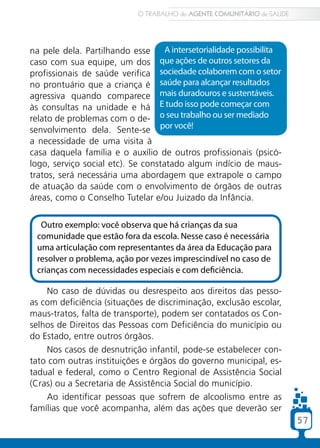 O TRABALHO do AGENTE COMUNITÁRIO de SAÚDE




na pele dela. Partilhando esse      A intersetorialidade possibilita
caso com sua equipe, um dos que ações de outros setores da
profissionais de saúde verifica sociedade colaborem com o setor
no prontuário que a criança é saúde para alcançar resultados
agressiva quando comparece mais duradouros e sustentáveis.
às consultas na unidade e há E tudo isso pode começar com
relato de problemas com o de- o seu trabalho ou ser mediado
senvolvimento dela. Sente-se por você!
a necessidade de uma visita à
casa daquela família e o auxílio de outros profissionais (psicó-
logo, serviço social etc). Se constatado algum indício de maus-
tratos, será necessária uma abordagem que extrapole o campo
de atuação da saúde com o envolvimento de órgãos de outras
áreas, como o Conselho Tutelar e/ou Juizado da Infância.


  Outro exemplo: você observa que há crianças da sua
 comunidade que estão fora da escola. Nesse caso é necessária
 uma articulação com representantes da área da Educação para
 resolver o problema, ação por vezes imprescindível no caso de
 crianças com necessidades especiais e com deficiência.

    No caso de dúvidas ou desrespeito aos direitos das pesso-
as com deficiência (situações de discriminação, exclusão escolar,
maus-tratos, falta de transporte), podem ser contatados os Con-
selhos de Direitos das Pessoas com Deficiência do município ou
do Estado, entre outros órgãos.
    Nos casos de desnutrição infantil, pode-se estabelecer con-
tato com outras instituições e órgãos do governo municipal, es-
tadual e federal, como o Centro Regional de Assistência Social
(Cras) ou a Secretaria de Assistência Social do município.
    Ao identificar pessoas que sofrem de alcoolismo entre as
famílias que você acompanha, além das ações que deverão ser
                                                                         57
 