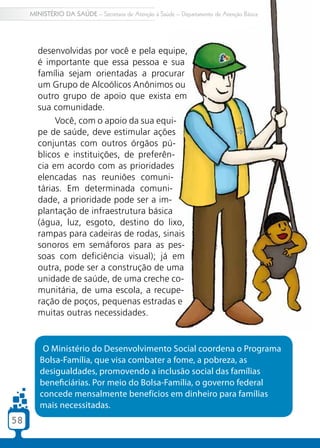 MINISTÉRIO DA SAÚDE – Secretaria de Atenção à Saúde – Departamento de Atenção Básica




       desenvolvidas por você e pela equipe,
       é importante que essa pessoa e sua
       família sejam orientadas a procurar
       um Grupo de Alcoólicos Anônimos ou
       outro grupo de apoio que exista em
       sua comunidade.
            Você, com o apoio da sua equi-
       pe de saúde, deve estimular ações
       conjuntas com outros órgãos pú-
       blicos e instituições, de preferên-
       cia em acordo com as prioridades
       elencadas nas reuniões comuni-
       tárias. Em determinada comuni-
       dade, a prioridade pode ser a im-
       plantação de infraestrutura básica
       (água, luz, esgoto, destino do lixo,
       rampas para cadeiras de rodas, sinais
       sonoros em semáforos para as pes-
       soas com deficiência visual); já em
       outra, pode ser a construção de uma
       unidade de saúde, de uma creche co-
       munitária, de uma escola, a recupe-
       ração de poços, pequenas estradas e
       muitas outras necessidades.


         O Ministério do Desenvolvimento Social coordena o Programa
        Bolsa-Família, que visa combater a fome, a pobreza, as
        desigualdades, promovendo a inclusão social das famílias
        beneficiárias. Por meio do Bolsa-Família, o governo federal
        concede mensalmente benefícios em dinheiro para famílias
        mais necessitadas.
58
 