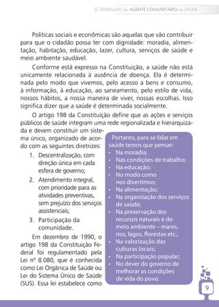 9
O TRABALHO do AGENTE COMUNITÁRIO de SAÚDE
9
Políticas sociais e econômicas são aquelas que vão contribuir
para que o cidadão possa ter com dignidade: moradia, alimen-
tação, habitação, educação, lazer, cultura, serviços de saúde e
meio ambiente saudável.
Conforme está expresso na Constituição, a saúde não está
unicamente relacionada à ausência de doença. Ela é determi-
nada pelo modo que vivemos, pelo acesso a bens e consumo,
à informação, à educação, ao saneamento, pelo estilo de vida,
nossos hábitos, a nossa maneira de viver, nossas escolhas. Isso
significa dizer que a saúde é determinada socialmente.
O artigo 198 da Constituição define que as ações e serviços
públicos de saúde integram uma rede regionalizada e hierarquiza-
da e devem constituir um siste-
ma único, organizado de acor-
do com as seguintes diretrizes:
1.	 Descentralização, com
direção única em cada
esfera de governo;
2.	 Atendimento integral,
com prioridade para as
atividades preventivas,
sem prejuízo dos serviços
assistenciais;
3.	 Participação da
comunidade.
Em dezembro de 1990, o
artigo 198 da Constituição Fe-
deral foi regulamentado pela
Lei nº 8.080, que é conhecida
como Lei Orgânica de Saúde ou
Lei do Sistema Único de Saúde
(SUS). Essa lei estabelece como
Portanto, para se falar em
saúde temos que pensar:
•	 Na moradia;
•	 Nas condições de trabalho;
•	 Na educação;
•	 No modo como
nos divertimos;
•	 Na alimentação;
•	 Na organização dos serviços
de saúde;
•	 Na preservação dos
recursos naturais e do
meio ambiente – mares,
rios, lagos, florestas etc.;
•	 Na valorização das
culturas locais;
•	 Na participação popular;
•	 No dever do governo de
melhorar as condições
de vida do povo.
 