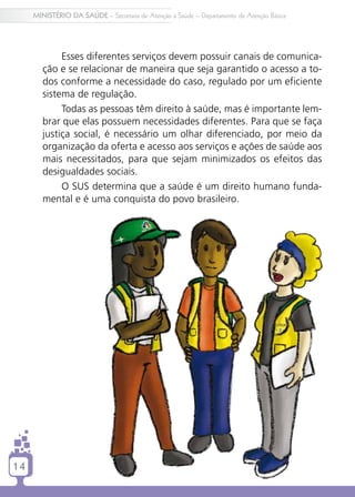 14
MINISTÉRIO DA SAÚDE – Secretaria de Atenção à Saúde – Departamento de Atenção Básica
14
Esses diferentes serviços devem possuir canais de comunica-
ção e se relacionar de maneira que seja garantido o acesso a to-
dos conforme a necessidade do caso, regulado por um eficiente
sistema de regulação.
Todas as pessoas têm direito à saúde, mas é importante lem-
brar que elas possuem necessidades diferentes. Para que se faça
justiça social, é necessário um olhar diferenciado, por meio da
organização da oferta e acesso aos serviços e ações de saúde aos
mais necessitados, para que sejam minimizados os efeitos das
desigualdades sociais.
O SUS determina que a saúde é um direito humano funda-
mental e é uma conquista do povo brasileiro.
 