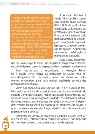 16
MINISTÉRIO DA SAÚDE – Secretaria de Atenção à Saúde – Departamento de Atenção Básica
A Atenção Primária à
Saúde (APS), também conhe-
cida no Brasil como Atenção
Básica (AB), da qual a Estra-
tégia Saúde da Família é a ex-
pressão que ganha corpo no
Brasil, é caracterizada pelo
desenvolvimento de um con-
junto de ações de promoção
e proteção da saúde, preven-
ção de agravos, diagnóstico,
tratamento, reabilitação e
manutenção da saúde.
Essas ações, desenvolvi-
das por uma equipe de saúde, são dirigidas a cada pessoa, às famílias
e à coletividade ou conjunto de pessoas de um determinado território.
Bem estruturada e organizada, a Atenção Primá-
ria à Saúde (APS) resolve os problemas de saúde mais co-
muns/frequentes da população, reduz os danos ou sofri-
mentos e contribui para uma melhor qualidade de vida das
pessoas acompanhadas.
Além dos princípios e diretrizes do SUS, a APS orienta-se tam-
bém pelos princípios da acessibilidade, vínculo, continuidade do
cuidado (longitudinalidade), responsabilização, humanização, par-
ticipação social e coordenação do cuidado. Possibilita uma relação
de longa duração entre a equipe de saúde e os usuários, indepen-
dentemente da presença ou ausência de problemas de saúde, o
que chamamos de atenção longitudinal. O foco da atenção é a
pessoa, e não a doença.
Ao longo do tempo, os usuários e a equipe passam a se co-
nhecer melhor, fortalecendo a relação de vínculo, que depende
de movimentos tanto dos usuários quanto da equipe.
Ações de promoção à saúde são
aquelas que vão contribuir para
proporcionar autonomia ao indivíduo
e à família, com informações que os
tornem capazes de escolher
comportamentos que vão
favorecer a sua saúde, relacionadas
ao modo de viver, condições de
trabalho, educação, lazer e cultura.
Reabilitação – ações que contribuem
para a redução de incapacidades
e deficiências com o objetivo de
melhorar a qualidade de vida.
 