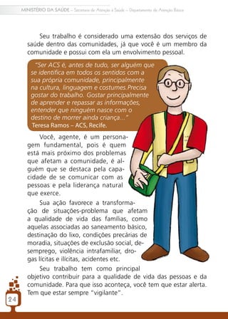 2424
MINISTÉRIO DA SAÚDE – Secretaria de Atenção à Saúde – Departamento de Atenção Básica
Seu trabalho é considerado uma extensão dos serviços de
saúde dentro das comunidades, já que você é um membro da
comunidade e possui com ela um envolvimento pessoal.
“Ser ACS é, antes de tudo, ser alguém que
se identifica em todos os sentidos com a
sua própria comunidade, principalmente
na cultura, linguagem e costumes.Precisa
gostar do trabalho. Gostar principalmente
de aprender e repassar as informações,
entender que ninguém nasce com o
destino de morrer ainda criança...”
Teresa Ramos – ACS, Recife.
Você, agente, é um persona-
gem fundamental, pois é quem
está mais próximo dos problemas
que afetam a comunidade, é al-
guém que se destaca pela capa-
cidade de se comunicar com as
pessoas e pela liderança natural
que exerce.
Sua ação favorece a transforma-
ção de situações-problema que afetam
a qualidade de vida das famílias, como
aquelas associadas ao saneamento básico,
destinação do lixo, condições precárias de
moradia, situações de exclusão social, de-
semprego, violência intrafamiliar, dro-
gas lícitas e ilícitas, acidentes etc.
Seu trabalho tem como principal
objetivo contribuir para a qualidade de vida das pessoas e da
comunidade. Para que isso aconteça, você tem que estar alerta.
Tem que estar sempre “vigilante”.
 