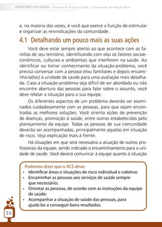 2626
MINISTÉRIO DA SAÚDE – Secretaria de Atenção à Saúde – Departamento de Atenção Básica
e, na maioria das vezes, é você que exerce a função de estimular
e organizar as reivindicações da comunidade.
4.1 Detalhando um pouco mais as suas ações
Você deve estar sempre atento ao que acontece com as fa-
mílias de seu território, identificando com elas os fatores socioe-
conômicos, culturais e ambientais que interferem na saúde. Ao
identificar ou tomar conhecimento da situação-problema, você
precisa conversar com a pessoa e/ou familiares e depois encami-
nhá-la(los) à unidade de saúde para uma avaliação mais detalha-
da. Caso a situação-problema seja difícil de ser abordada ou não
encontre abertura das pessoas para falar sobre o assunto, você
deve relatar a situação para a sua equipe.
Os diferentes aspectos de um problema deverão ser exami-
nados cuidadosamente com as pessoas, para que sejam encon-
tradas as melhores soluções. Você orienta ações de prevenção
de doenças, promoção à saúde, entre outras estabelecidas pelo
planejamento da equipe. Todas as pessoas de sua comunidade
deverão ser acompanhadas, principalmente aquelas em situação
de risco. Veja explicação mais à frente.
Há situações em que será necessária a atuação de outros pro-
fissionais da equipe, sendo indicado o encaminhamento para a uni-
dade de saúde. Você deverá comunicar à equipe quanto à situação
Podemos dizer que o ACS deve:
•	 Identificar áreas e situações de risco individual e coletivo;
•	 Encaminhar as pessoas aos serviços de saúde sempre
que necessário;
•	 Orientar as pessoas, de acordo com as instruções da equipe
de saúde;
•	 Acompanhar a situação de saúde das pessoas, para
ajudá-las a conseguir bons resultados.
 