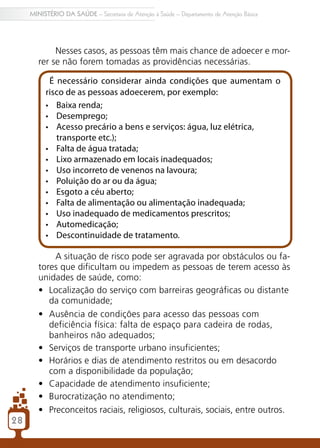 2828
MINISTÉRIO DA SAÚDE – Secretaria de Atenção à Saúde – Departamento de Atenção Básica
Nesses casos, as pessoas têm mais chance de adoecer e mor-
rer se não forem tomadas as providências necessárias.
É necessário considerar ainda condições que aumentam o
risco de as pessoas adoecerem, por exemplo:
•	 Baixa renda;
•	 Desemprego;
•	 Acesso precário a bens e serviços: água, luz elétrica,
transporte etc.);
•	 Falta de água tratada;
•	 Lixo armazenado em locais inadequados;
•	 Uso incorreto de venenos na lavoura;
•	 Poluição do ar ou da água;
•	 Esgoto a céu aberto;
•	 Falta de alimentação ou alimentação inadequada;
•	 Uso inadequado de medicamentos prescritos;
•	 Automedicação;
•	 Descontinuidade de tratamento.
A situação de risco pode ser agravada por obstáculos ou fa-
tores que dificultam ou impedem as pessoas de terem acesso às
unidades de saúde, como:
•	 Localização do serviço com barreiras geográficas ou distante
da comunidade;
•	 Ausência de condições para acesso das pessoas com
deficiência física: falta de espaço para cadeira de rodas,
banheiros não adequados;
•	 Serviços de transporte urbano insuficientes;
•	 Horários e dias de atendimento restritos ou em desacordo
com a disponibilidade da população;
•	 Capacidade de atendimento insuficiente;
•	 Burocratização no atendimento;
•	 Preconceitos raciais, religiosos, culturais, sociais, entre outros.
 